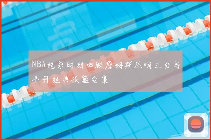 NBA绝杀时刻回顾詹姆斯压哨三分与乔丹经典投篮合集