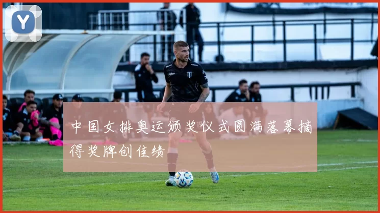 中国女排奥运颁奖仪式圆满落幕摘得奖牌创佳绩