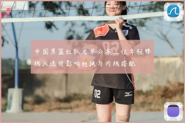 中国男篮红队名单公布三位年轻锋线入选将影响轮换与内线搭配