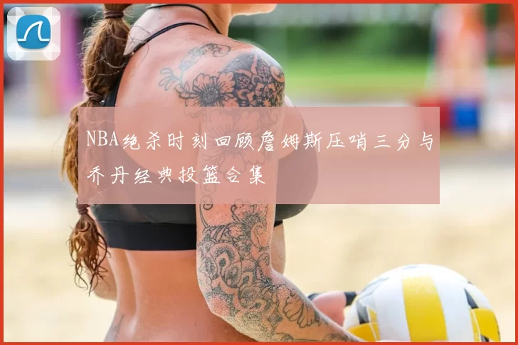 NBA绝杀时刻回顾詹姆斯压哨三分与乔丹经典投篮合集