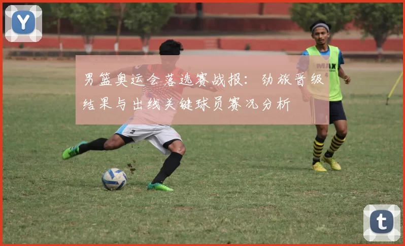 男篮奥运会落选赛战报：劲旅晋级结果与出线关键球员赛况分析