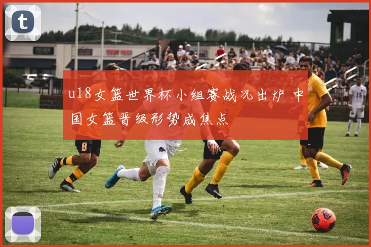 u18女篮世界杯小组赛战况出炉 中国女篮晋级形势成焦点