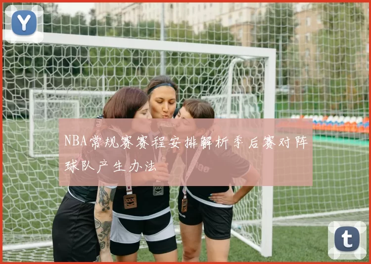 NBA常规赛赛程安排解析季后赛对阵球队产生办法