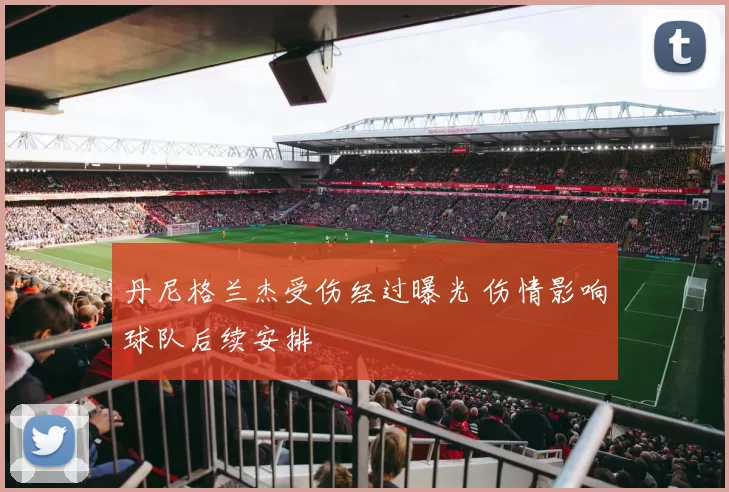 丹尼格兰杰受伤经过曝光 伤情影响球队后续安排