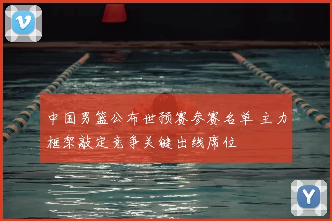 中国男篮公布世预赛参赛名单 主力框架敲定竞争关键出线席位