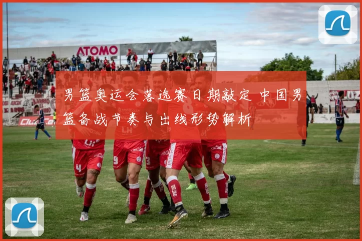 男篮奥运会落选赛日期敲定 中国男篮备战节奏与出线形势解析