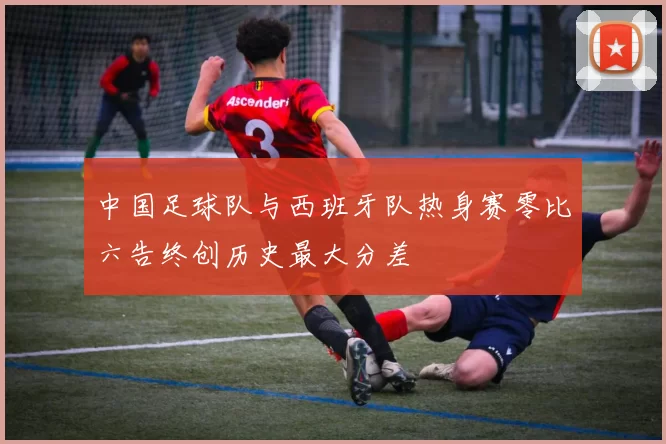 中国足球队与西班牙队热身赛零比六告终创历史最大分差