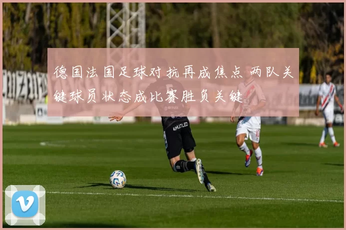 德国法国足球对抗再成焦点 两队关键球员状态成比赛胜负关键