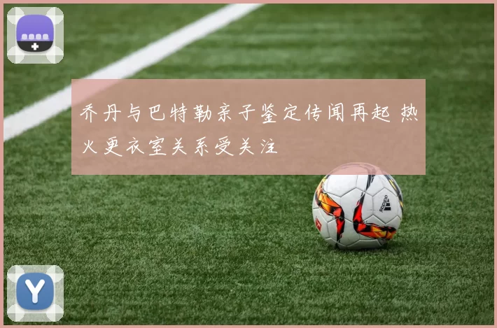 乔丹与巴特勒亲子鉴定传闻再起 热火更衣室关系受关注