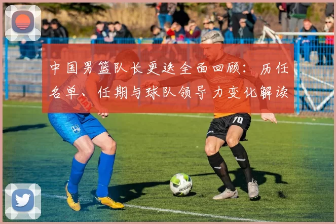 中国男篮队长更迭全面回顾:历任名单、任期与球队领导力变化解读