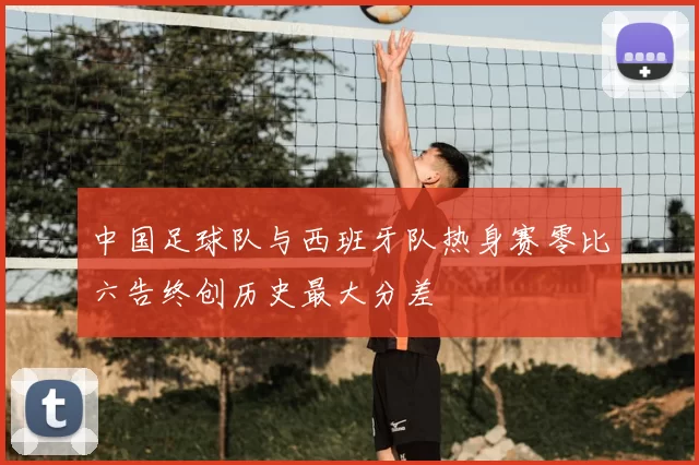 中国足球队与西班牙队热身赛零比六告终创历史最大分差