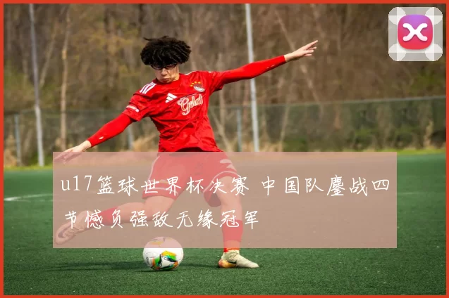 u17篮球世界杯决赛 中国队鏖战四节憾负强敌无缘冠军