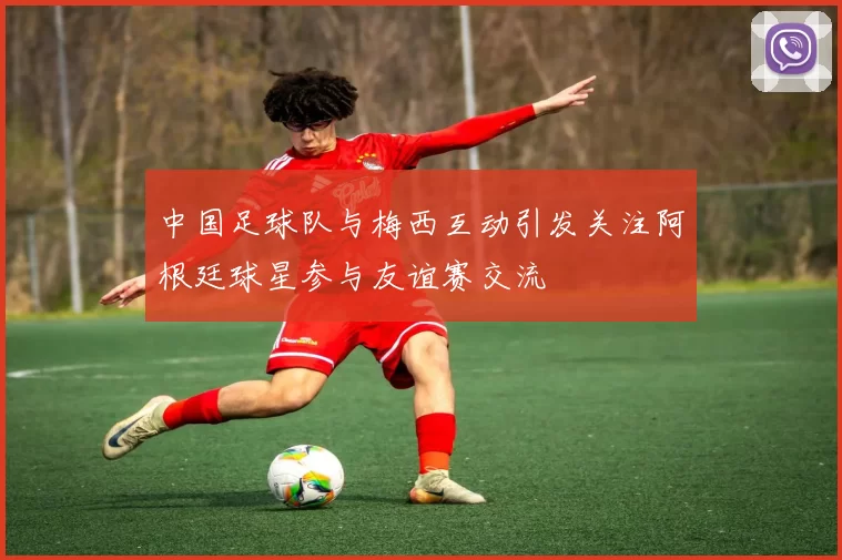 中国足球队与梅西互动引发关注阿根廷球星参与友谊赛交流