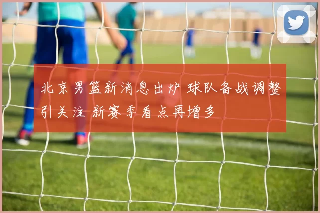 北京男篮新消息出炉 球队备战调整引关注 新赛季看点再增多