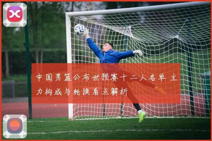 中国男篮公布世预赛十二人名单 主力构成与轮换看点解析