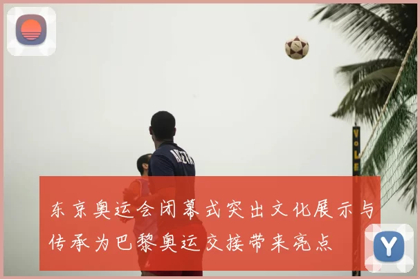 东京奥运会闭幕式突出文化展示与传承为巴黎奥运交接带来亮点