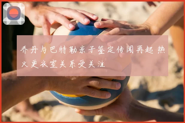 乔丹与巴特勒亲子鉴定传闻再起 热火更衣室关系受关注