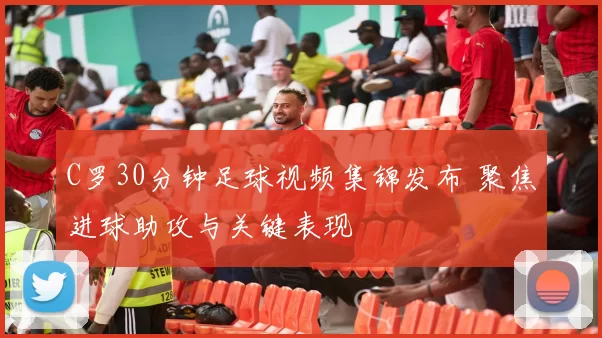 C罗30分钟足球视频集锦发布 聚焦进球助攻与关键表现