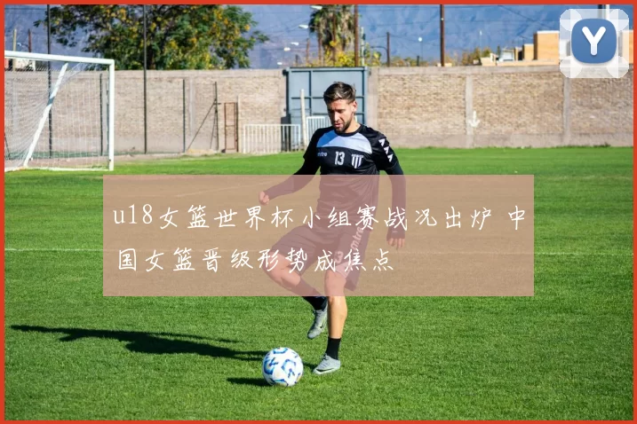 u18女篮世界杯小组赛战况出炉 中国女篮晋级形势成焦点