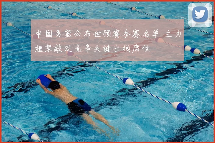 中国男篮公布世预赛参赛名单 主力框架敲定竞争关键出线席位