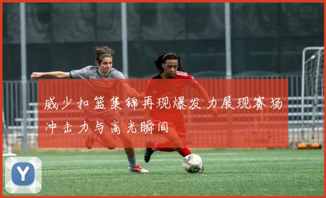 威少扣篮集锦再现爆发力展现赛场冲击力与高光瞬间