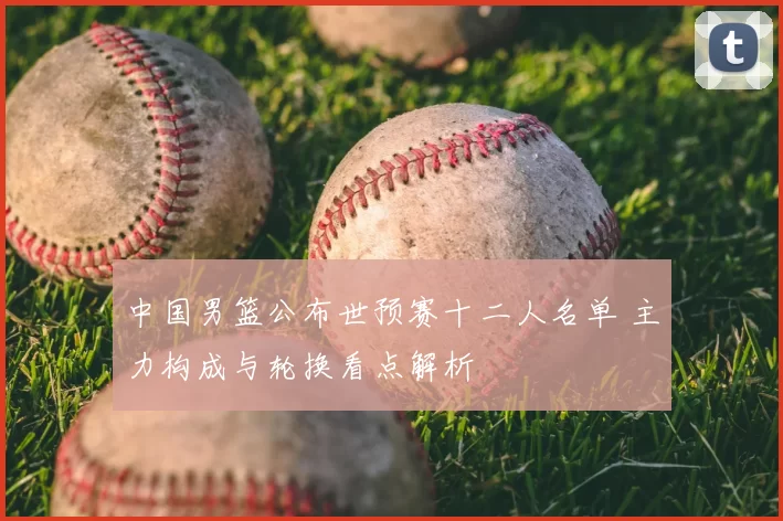 中国男篮公布世预赛十二人名单 主力构成与轮换看点解析