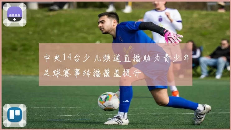 中央14台少儿频道直播助力青少年足球赛事转播覆盖提升