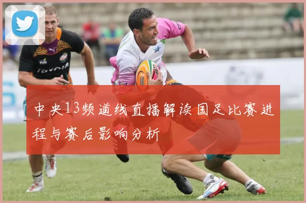 中央13频道线直播解读国足比赛进程与赛后影响分析
