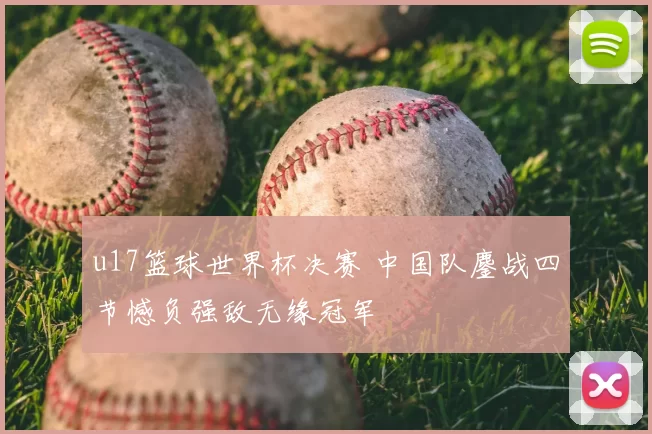 u17篮球世界杯决赛 中国队鏖战四节憾负强敌无缘冠军