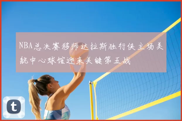 NBA总决赛移师达拉斯独行侠主场美航中心球馆迎来关键第五战