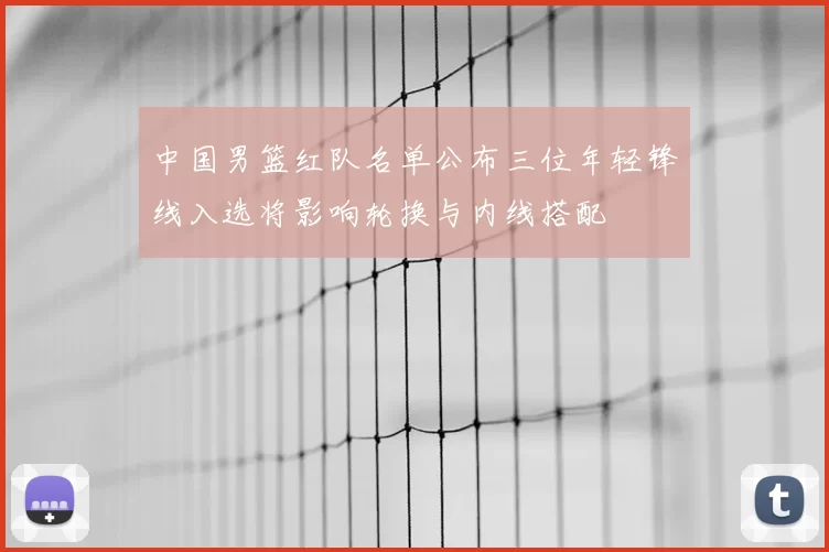 中国男篮红队名单公布三位年轻锋线入选将影响轮换与内线搭配