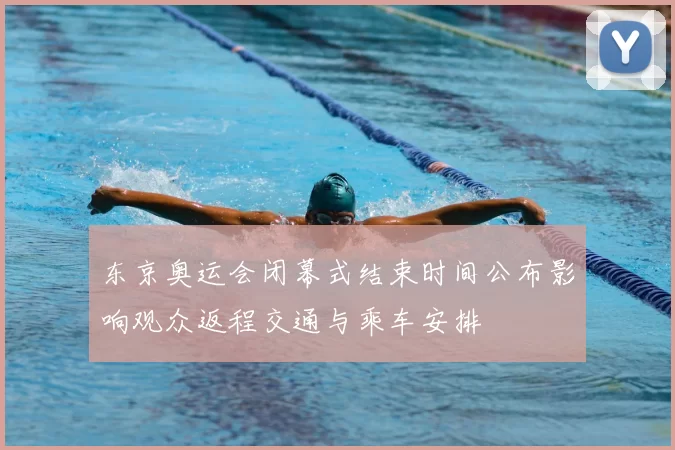 东京奥运会闭幕式结束时间公布影响观众返程交通与乘车安排