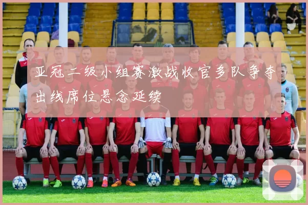亚冠二级小组赛激战收官多队争夺出线席位悬念延续
