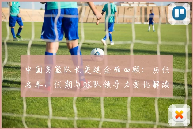 中国男篮队长更迭全面回顾:历任名单、任期与球队领导力变化解读