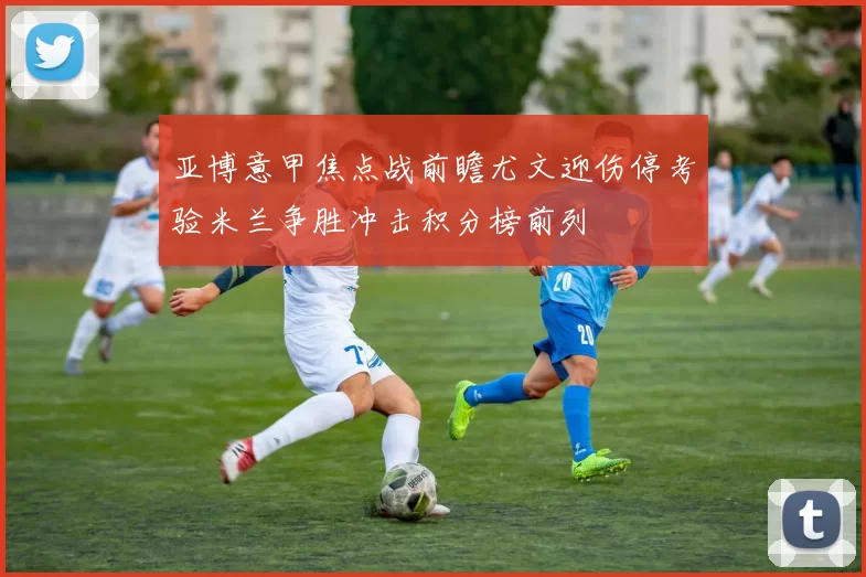 亚博意甲焦点战前瞻尤文迎伤停考验米兰争胜冲击积分榜前列