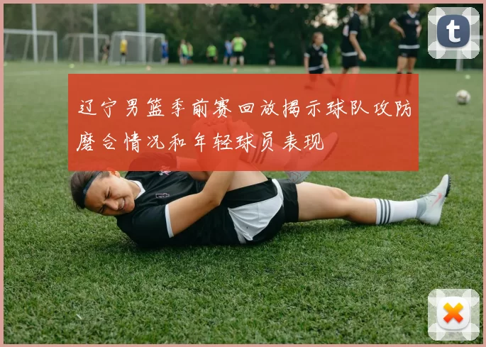 辽宁男篮季前赛回放揭示球队攻防磨合情况和年轻球员表现