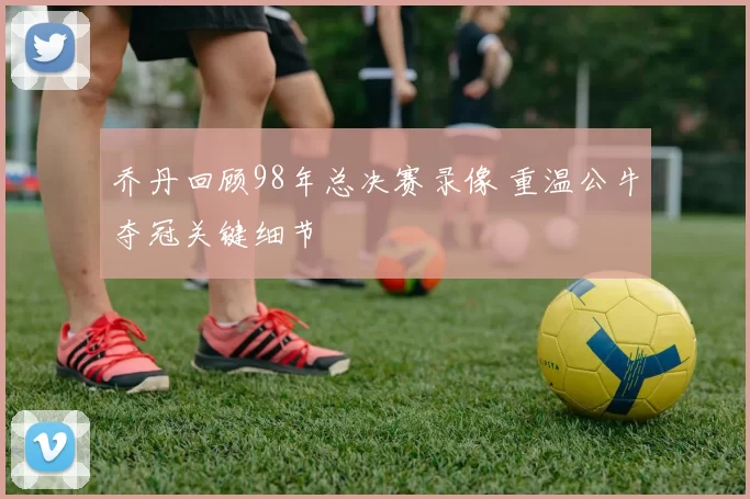 乔丹回顾98年总决赛录像 重温公牛夺冠关键细节