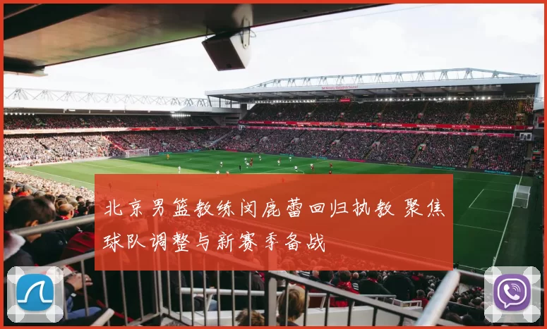 北京男篮教练闵鹿蕾回归执教 聚焦球队调整与新赛季备战