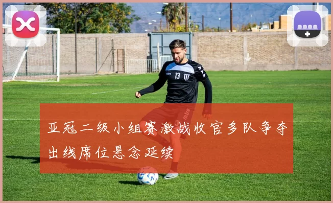 亚冠二级小组赛激战收官多队争夺出线席位悬念延续