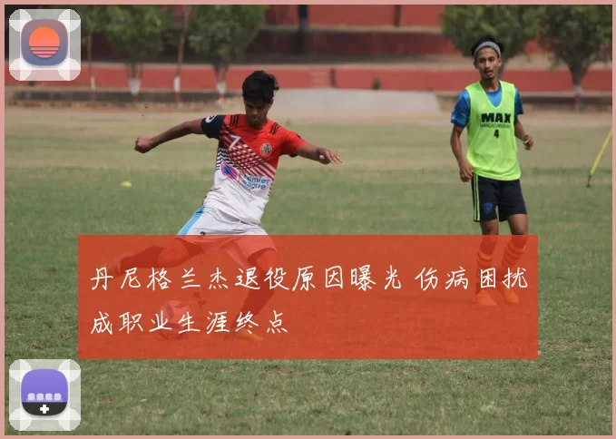 丹尼格兰杰退役原因曝光 伤病困扰成职业生涯终点