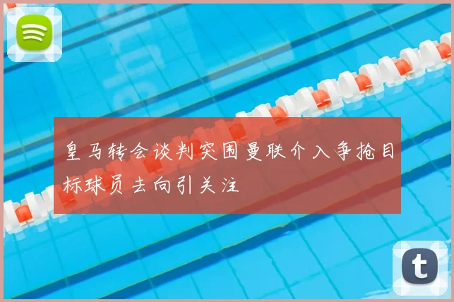 皇马转会谈判突围曼联介入争抢目标球员去向引关注