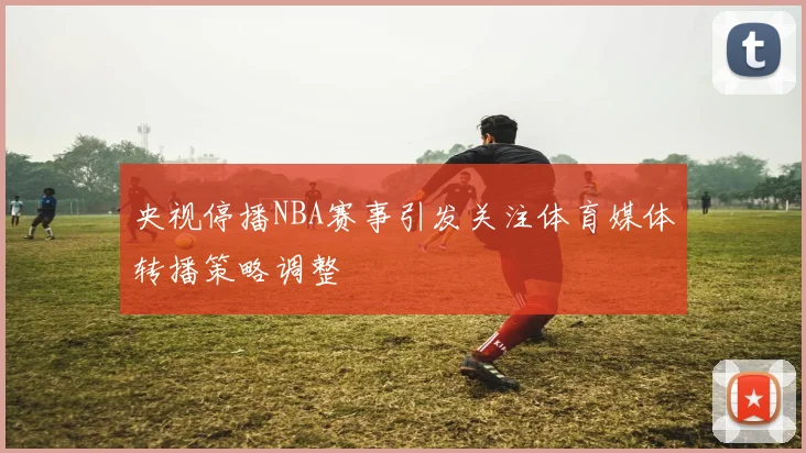 央视停播NBA赛事引发关注体育媒体转播策略调整