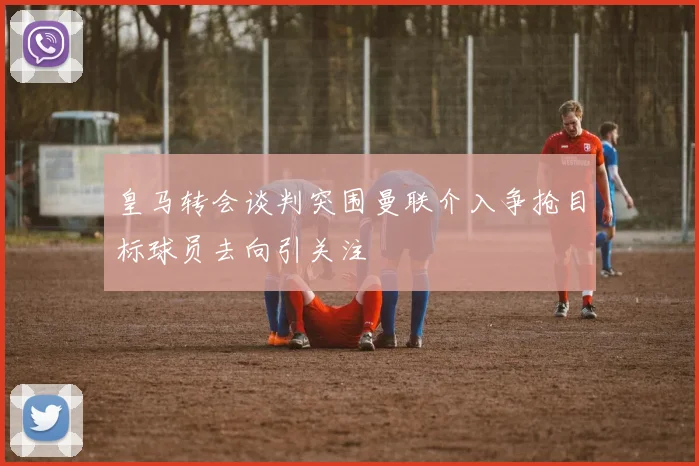 皇马转会谈判突围曼联介入争抢目标球员去向引关注