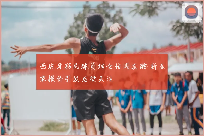 西班牙移民球员转会传闻发酵 新东家报价引发后续关注