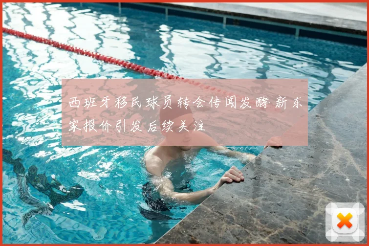 西班牙移民球员转会传闻发酵 新东家报价引发后续关注