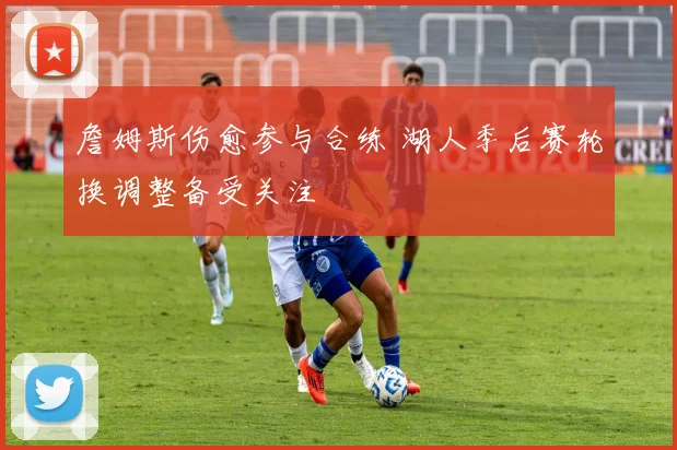 詹姆斯伤愈参与合练 湖人季后赛轮换调整备受关注