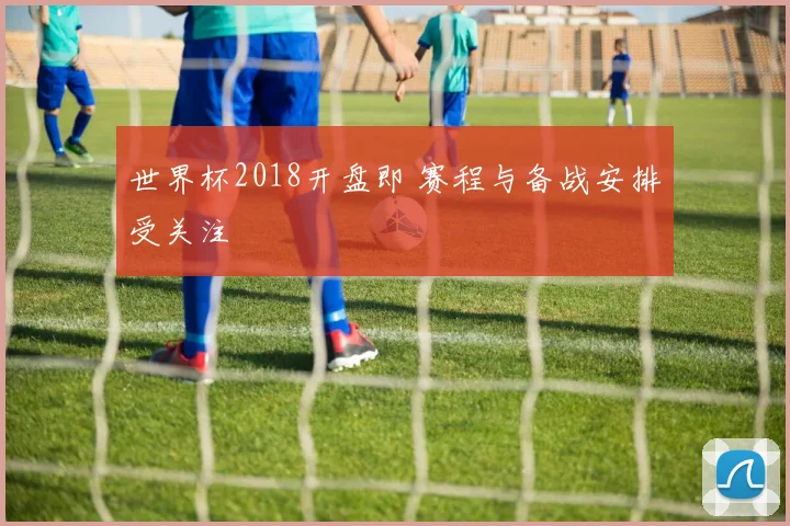 世界杯2018开盘即 赛程与备战安排受关注