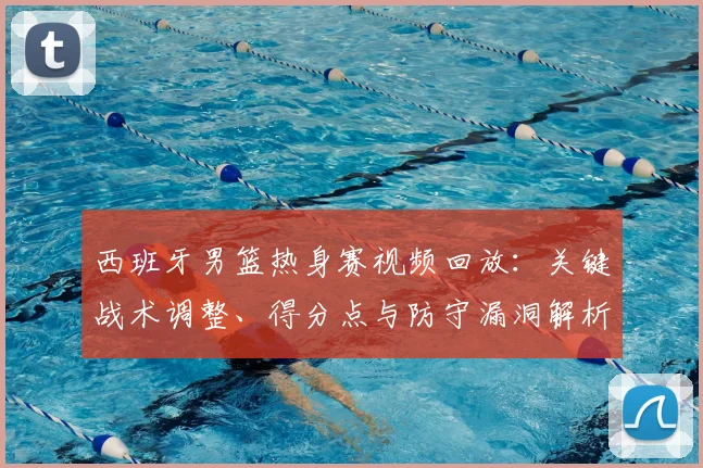 西班牙男篮热身赛视频回放：关键战术调整、得分点与防守漏洞解析
