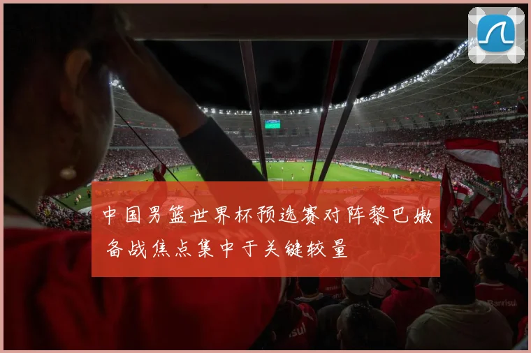 中国男篮世界杯预选赛对阵黎巴嫩 备战焦点集中于关键较量