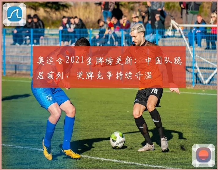 奥运会2021金牌榜更新：中国队稳居前列，奖牌竞争持续升温